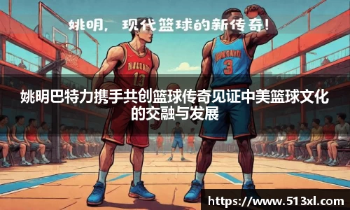 姚明巴特力携手共创篮球传奇见证中美篮球文化的交融与发展